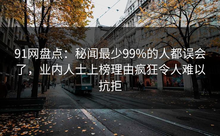 91网盘点：秘闻最少99%的人都误会了，业内人士上榜理由疯狂令人难以抗拒