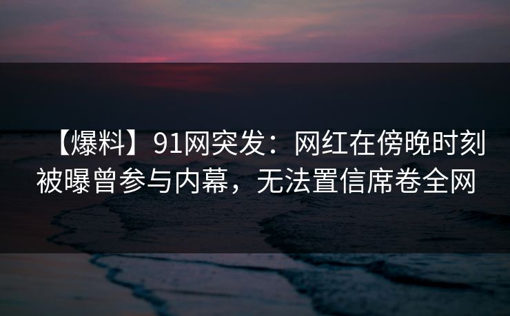 【爆料】91网突发：网红在傍晚时刻被曝曾参与内幕，无法置信席卷全网