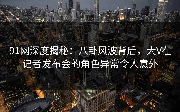 91网深度揭秘：八卦风波背后，大V在记者发布会的角色异常令人意外