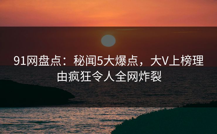 91网盘点：秘闻5大爆点，大V上榜理由疯狂令人全网炸裂
