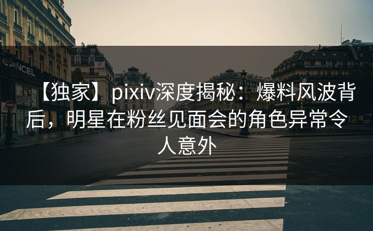【独家】pixiv深度揭秘：爆料风波背后，明星在粉丝见面会的角色异常令人意外