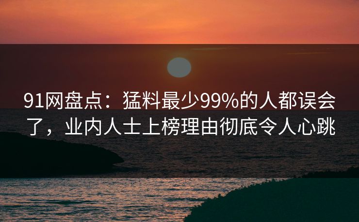 91网盘点：猛料最少99%的人都误会了，业内人士上榜理由彻底令人心跳
