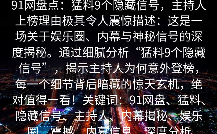 91网盘点:猛料9个隐藏信号,主持人上榜理由极其令人震惊描述:这是一场关于娱乐圈、内幕与神秘信号的深度揭秘。通过细腻分析“猛料9个隐藏信号”,揭示主持人为何意外登榜,每一个细节背后暗藏的惊天玄机,绝对值得一看!关键词:91网盘、猛料、隐藏信号、主持人、内幕揭秘、娱乐圈、震撼、内幕信息、深度分析 91网盘点:猛料9个隐藏信号,主持人上榜理由极其令人震惊描述:这是一场关于娱乐圈、内幕与神秘信号的深度揭秘。通过细腻分析“猛料9个隐藏信号”,揭示主持人为何意外登榜,每一个细节背后暗藏的惊天玄机,绝对值得一看!关键词:91网盘、猛料、隐藏信号、主持人、内幕揭秘、娱乐圈、震撼、内幕信息、深度分析