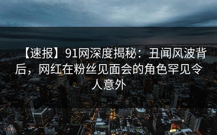 【速报】91网深度揭秘：丑闻风波背后，网红在粉丝见面会的角色罕见令人意外