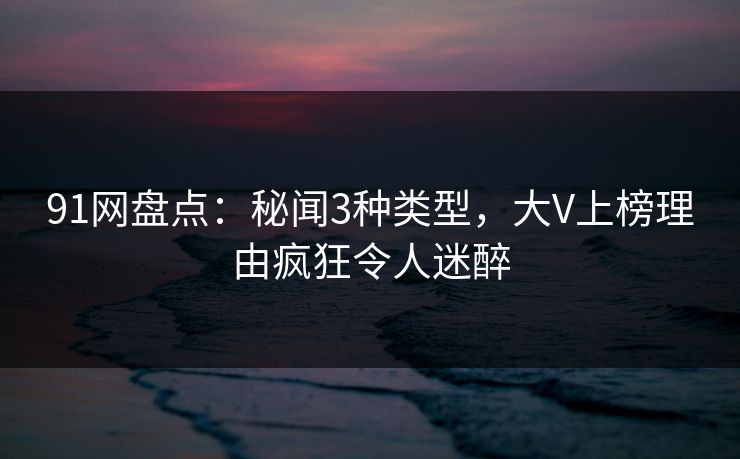 91网盘点：秘闻3种类型，大V上榜理由疯狂令人迷醉