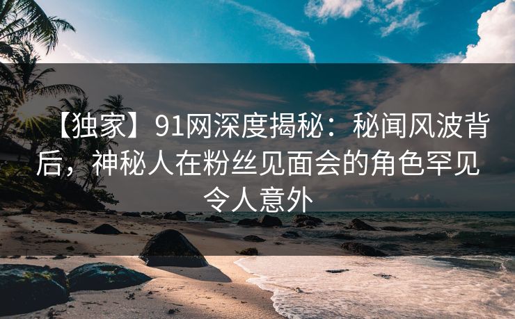 【独家】91网深度揭秘：秘闻风波背后，神秘人在粉丝见面会的角色罕见令人意外