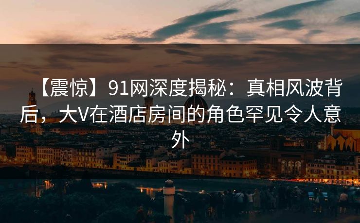 【震惊】91网深度揭秘：真相风波背后，大V在酒店房间的角色罕见令人意外