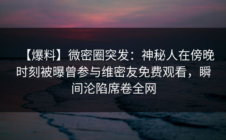 【爆料】微密圈突发:神秘人在傍晚时刻被曝曾参与维密友免费观看,瞬间沦陷席卷全网