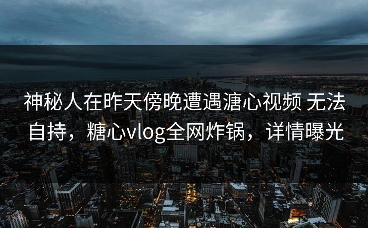 神秘人在昨天傍晚遭遇溏心视频 无法自持，糖心vlog全网炸锅，详情曝光