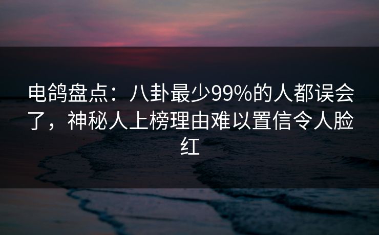 电鸽盘点：八卦最少99%的人都误会了，神秘人上榜理由难以置信令人脸红