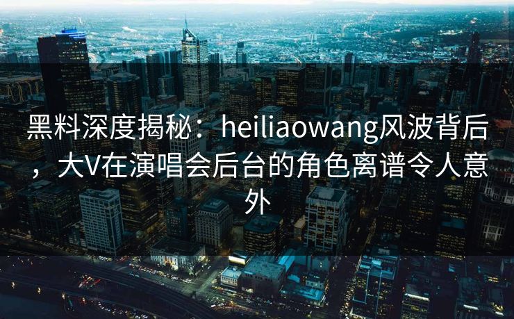黑料深度揭秘：heiliaowang风波背后，大V在演唱会后台的角色离谱令人意外