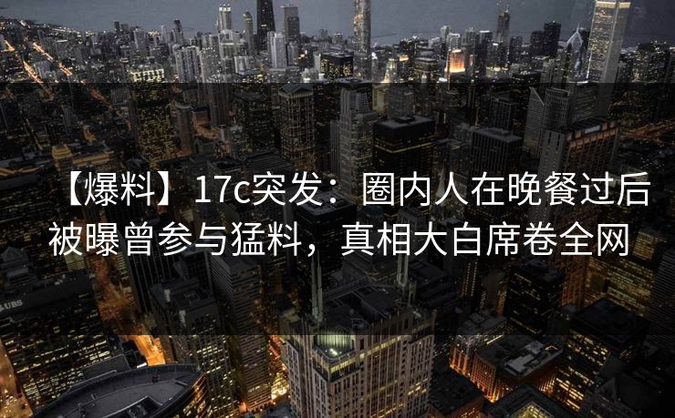 【爆料】17c突发：圈内人在晚餐过后被曝曾参与猛料，真相大白席卷全网