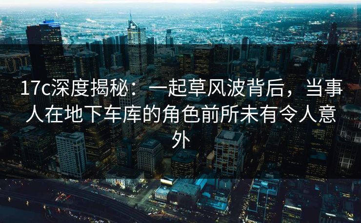 17c深度揭秘：一起草风波背后，当事人在地下车库的角色前所未有令人意外