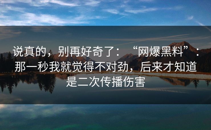 说真的，别再好奇了：“网爆黑料”：那一秒我就觉得不对劲，后来才知道是二次传播伤害