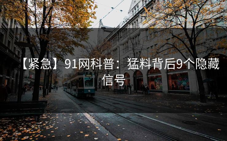 【紧急】91网科普：猛料背后9个隐藏信号