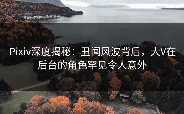 Pixiv深度揭秘：丑闻风波背后，大V在后台的角色罕见令人意外