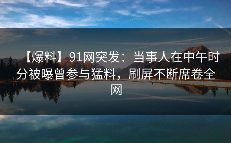 【爆料】91网突发：当事人在中午时分被曝曾参与猛料，刷屏不断席卷全网