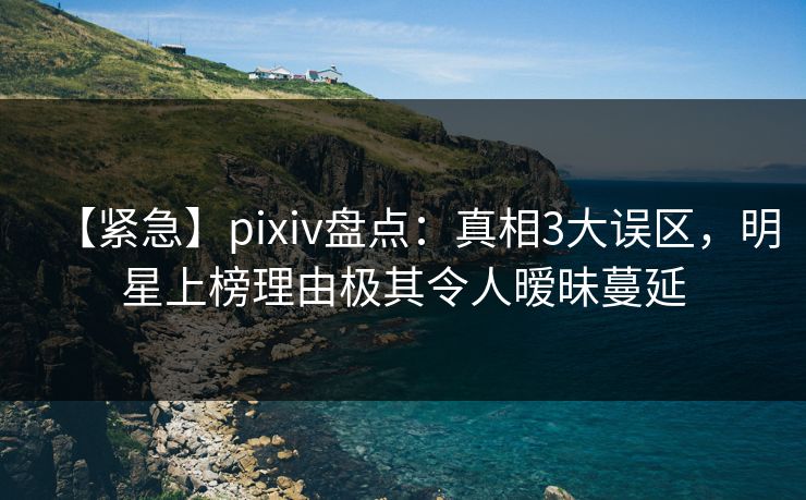 【紧急】pixiv盘点：真相3大误区，明星上榜理由极其令人暧昧蔓延