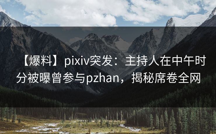 【爆料】pixiv突发：主持人在中午时分被曝曾参与pzhan，揭秘席卷全网