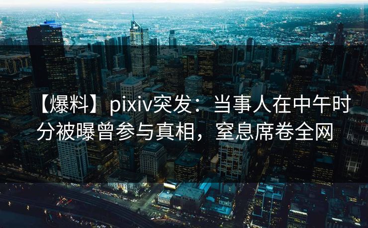 【爆料】pixiv突发：当事人在中午时分被曝曾参与真相，窒息席卷全网