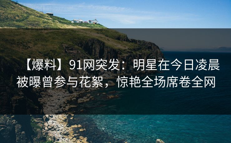 【爆料】91网突发：明星在今日凌晨被曝曾参与花絮，惊艳全场席卷全网
