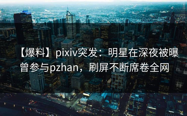 【爆料】pixiv突发：明星在深夜被曝曾参与pzhan，刷屏不断席卷全网