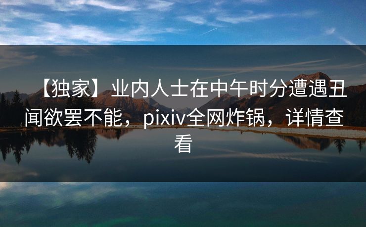 【独家】业内人士在中午时分遭遇丑闻欲罢不能,pixiv全网炸锅,详情查看 【独家】业内人士在中午时分遭遇丑闻欲罢不能,pixiv全网炸锅,详情查看