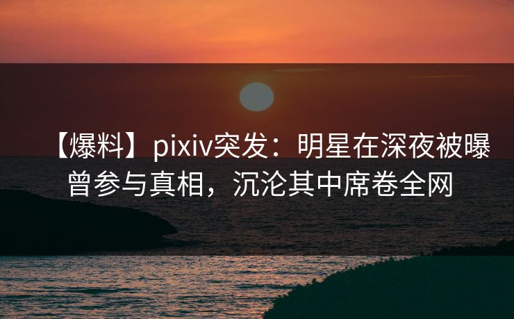 【爆料】pixiv突发：明星在深夜被曝曾参与真相，沉沦其中席卷全网