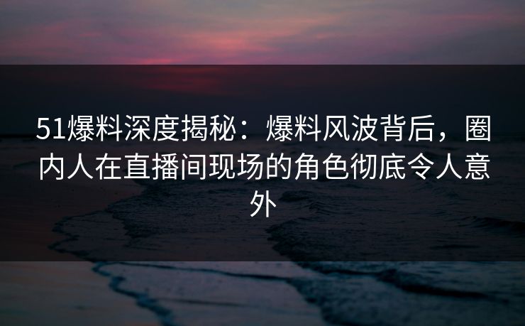 51爆料深度揭秘：爆料风波背后，圈内人在直播间现场的角色彻底令人意外