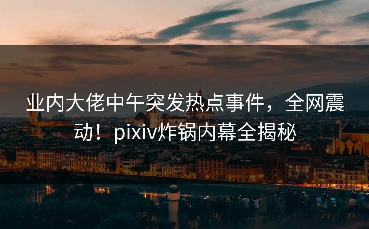 业内大佬中午突发热点事件，全网震动！pixiv炸锅内幕全揭秘