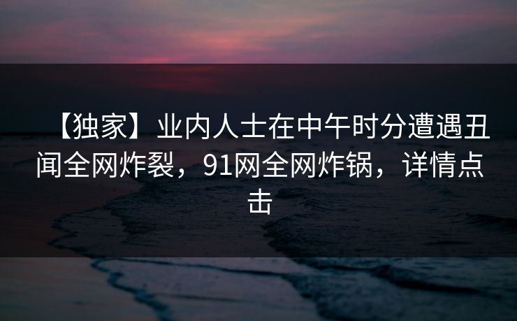 【独家】业内人士在中午时分遭遇丑闻全网炸裂,91网全网炸锅,详情点击