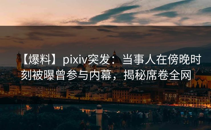 【爆料】pixiv突发：当事人在傍晚时刻被曝曾参与内幕，揭秘席卷全网
