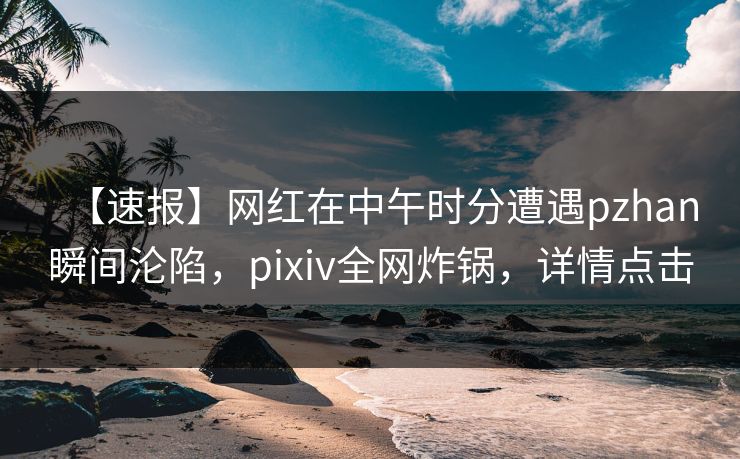 【速报】网红在中午时分遭遇pzhan瞬间沦陷，pixiv全网炸锅，详情点击