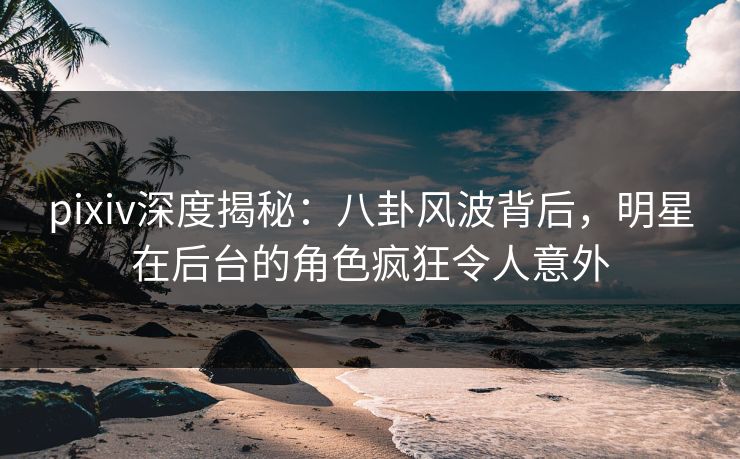 pixiv深度揭秘：八卦风波背后，明星在后台的角色疯狂令人意外