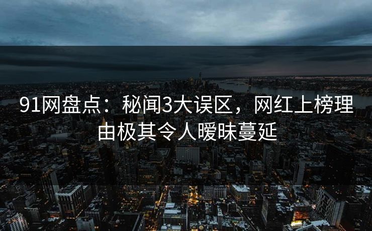 91网盘点：秘闻3大误区，网红上榜理由极其令人暧昧蔓延