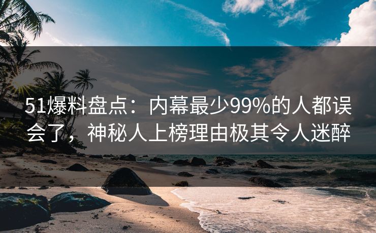 51爆料盘点：内幕最少99%的人都误会了，神秘人上榜理由极其令人迷醉
