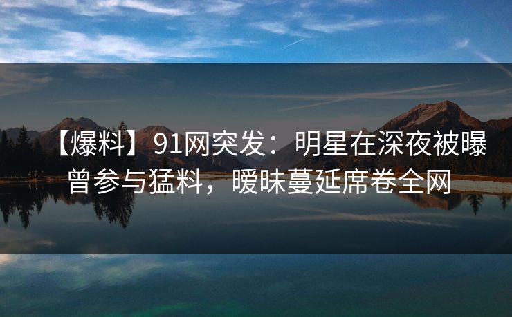 【爆料】91网突发：明星在深夜被曝曾参与猛料，暧昧蔓延席卷全网