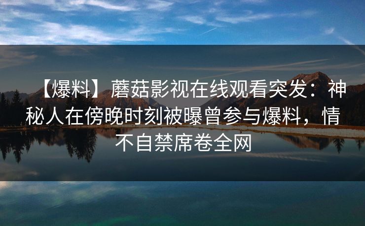 【爆料】蘑菇影视在线观看突发：神秘人在傍晚时刻被曝曾参与爆料，情不自禁席卷全网