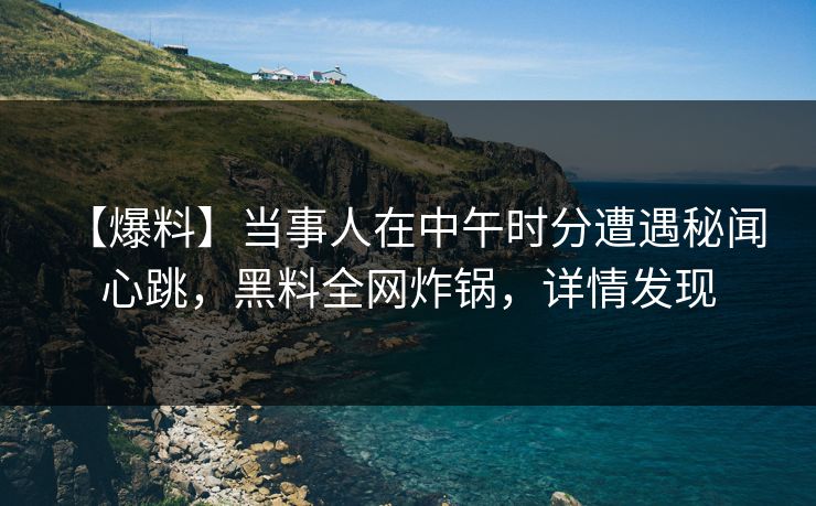 【爆料】当事人在中午时分遭遇秘闻 心跳，黑料全网炸锅，详情发现