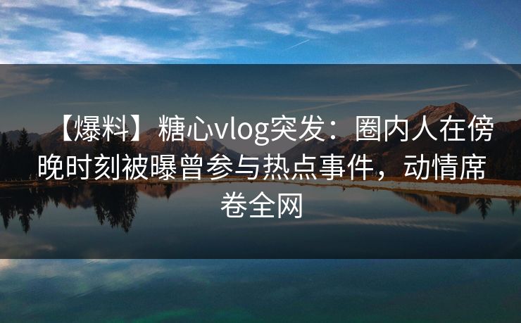 【爆料】糖心vlog突发：圈内人在傍晚时刻被曝曾参与热点事件，动情席卷全网