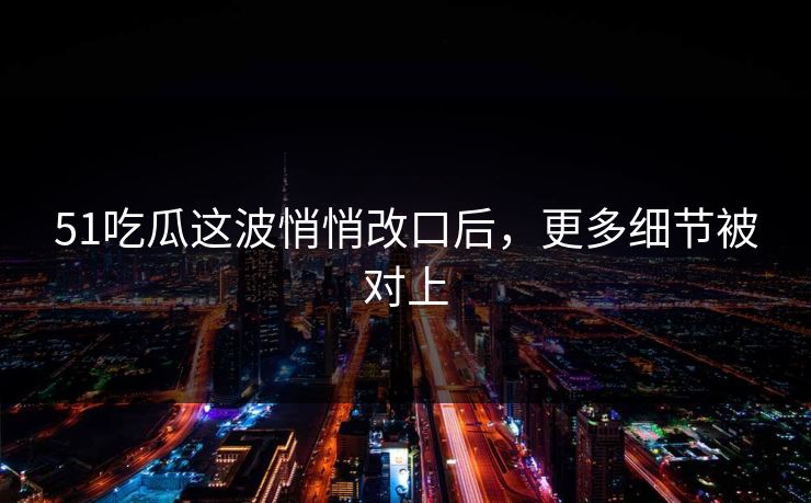 51吃瓜这波悄悄改口后，更多细节被对上