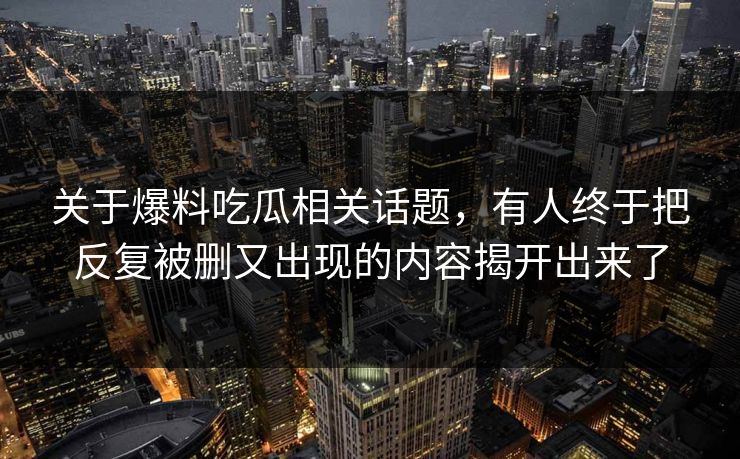 关于爆料吃瓜相关话题，有人终于把反复被删又出现的内容揭开出来了
