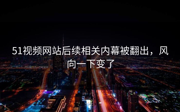 51视频网站后续相关内幕被翻出，风向一下变了